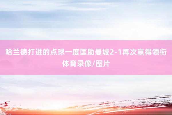 哈兰德打进的点球一度匡助曼城2-1再次赢得领衔体育录像/图片