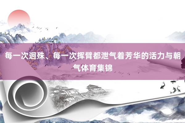 每一次迥殊、每一次挥臂都泄气着芳华的活力与朝气体育集锦