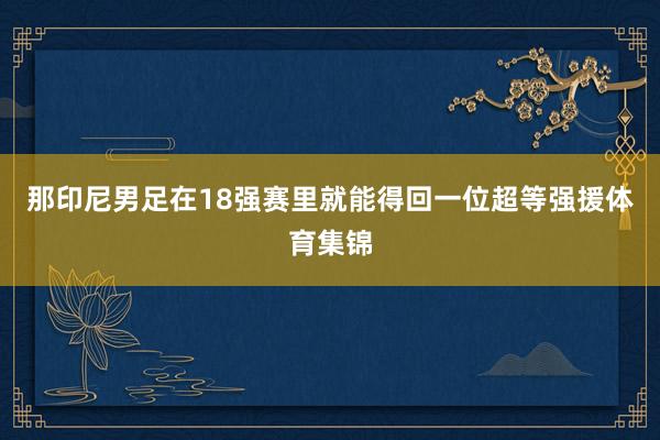 那印尼男足在18强赛里就能得回一位超等强援体育集锦