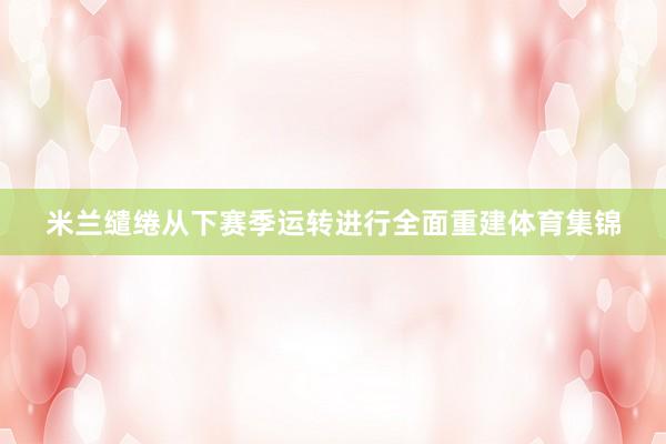 米兰缱绻从下赛季运转进行全面重建体育集锦