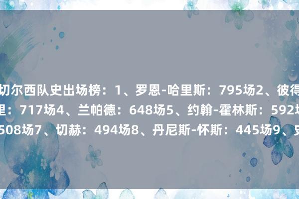 切尔西队史出场榜:1、罗恩-哈里斯:795场2、彼得-博内蒂:729场3、特里:717场4、兰帕德:648场5、约翰-霍林斯:592场6、阿斯皮利奎塔:508场7、切赫:494场8、丹尼斯-怀斯:445场9、史蒂夫-克拉克:421场10、凯里-迪克森:420场    体育录像/图片