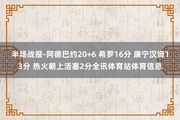 半场战报-阿德巴约20+6 希罗16分 康宁汉姆13分 热火朝上活塞2分全讯体育站体育信息