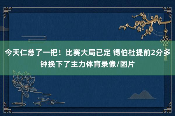 今天仁慈了一把！比赛大局已定 锡伯杜提前2分多钟换下了主力体育录像/图片