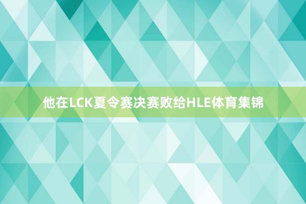 他在LCK夏令赛决赛败给HLE体育集锦