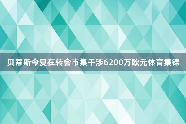 贝蒂斯今夏在转会市集干涉6200万欧元体育集锦
