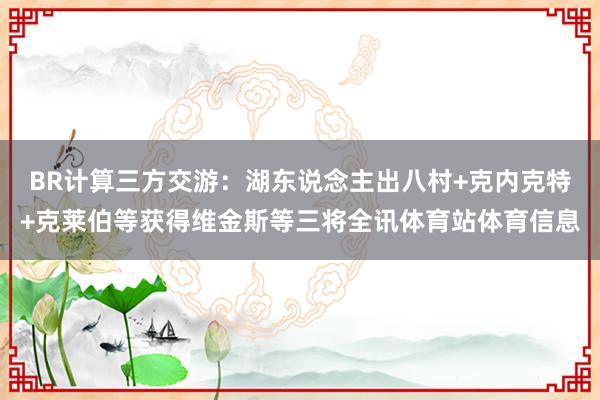 BR计算三方交游:湖东说念主出八村+克内克特+克莱伯等获得维金斯等三将全讯体育站体育信息