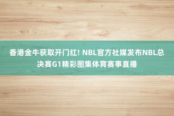 香港金牛获取开门红! NBL官方社媒发布NBL总决赛G1精彩图集体育赛事直播