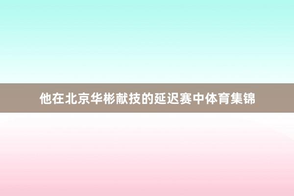 他在北京华彬献技的延迟赛中体育集锦