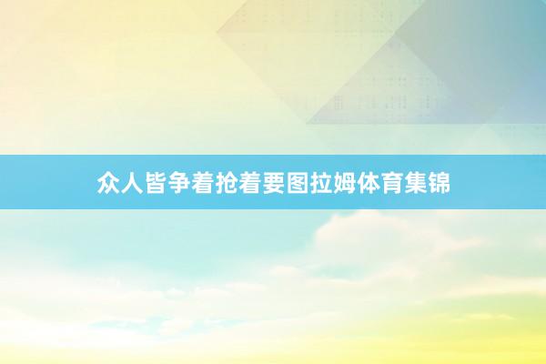 众人皆争着抢着要图拉姆体育集锦