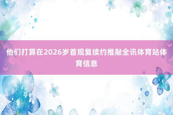 他们打算在2026岁首规复续约推敲全讯体育站体育信息