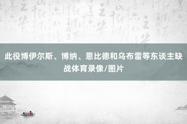此役博伊尔斯、博纳、恩比德和乌布雷等东谈主缺战体育录像/图片