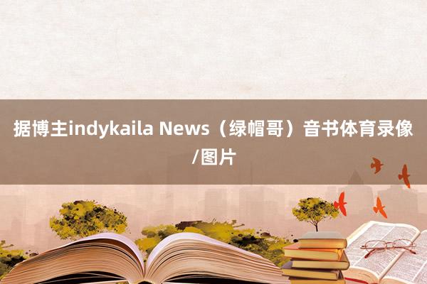 据博主indykaila News（绿帽哥）音书体育录像/图片
