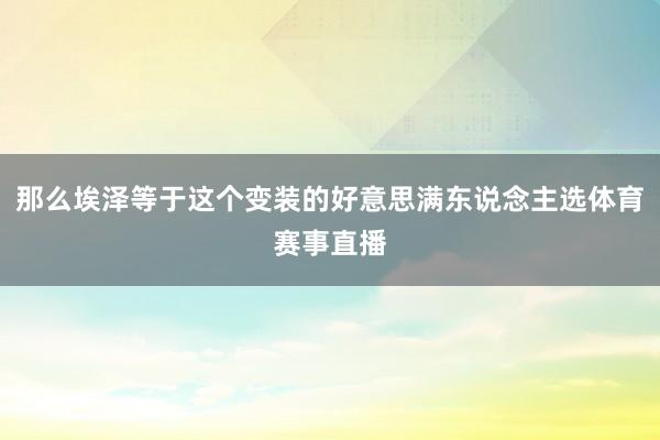 那么埃泽等于这个变装的好意思满东说念主选体育赛事直播