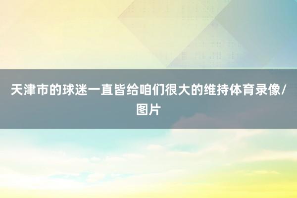 天津市的球迷一直皆给咱们很大的维持体育录像/图片