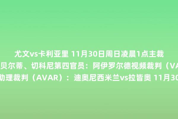 尤文vs卡利亚里 11月30日周日凌晨1点主裁判:克雷皆尼助理裁判:贝尔蒂、切科尼第四官员:阿伊罗尔德视频裁判(VAR):迪贝洛视频助理裁判(AVAR):迪奥尼西米兰vs拉皆奥 11月30日周日凌晨3点45分主裁判:科卢助理裁判:维基、吉川第四官员:祖费尔利视频裁判(VAR):迪保罗视频助理裁判(AVAR):帕特尔纳比萨vs国米 11月30日周日22点主裁判:吉达助理裁判:贝尔奇利、卡瓦利纳第四官员:佩尔索纳利塔视频裁判(VAR):帕特尔纳视频助理裁判(AVAR):拉佩纳罗马vs那不勒斯 12月1日周一凌晨3点45分主裁判:马萨助理裁判:梅利、阿拉西奥第四官员:帕雷托视频裁判(VAR):奥雷利亚诺视频助理裁判(AVAR):迪贝洛 全讯体育站体育信息
