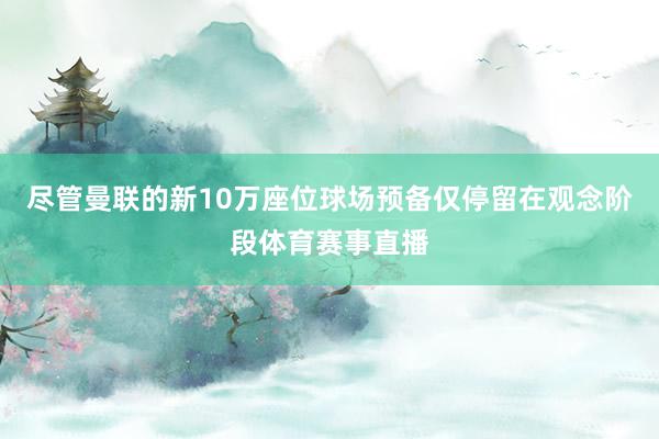 尽管曼联的新10万座位球场预备仅停留在观念阶段体育赛事直播