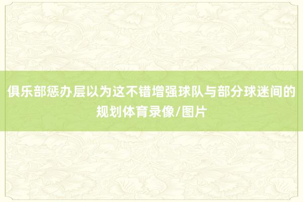俱乐部惩办层以为这不错增强球队与部分球迷间的规划体育录像/图片