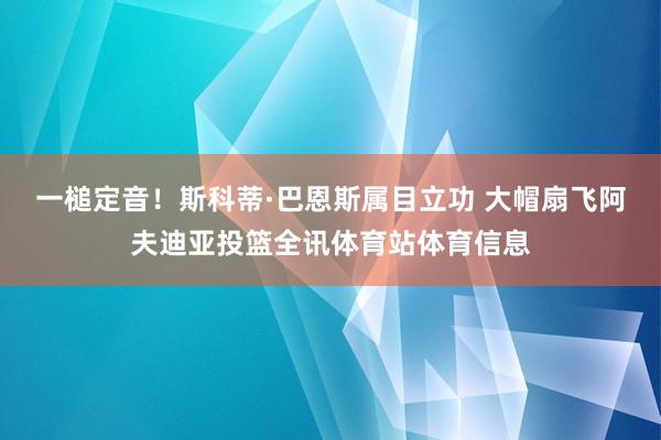 一槌定音！斯科蒂·巴恩斯属目立功 大帽扇飞阿夫迪亚投篮全讯体育站体育信息
